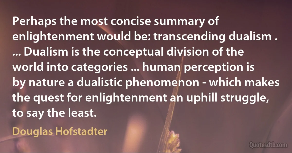 Perhaps the most concise summary of enlightenment would be: transcending dualism . ... Dualism is the conceptual division of the world into categories ... human perception is by nature a dualistic phenomenon - which makes the quest for enlightenment an uphill struggle, to say the least. (Douglas Hofstadter)