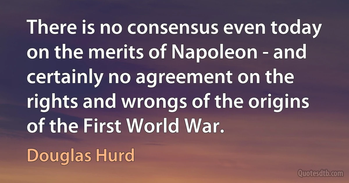 There is no consensus even today on the merits of Napoleon - and certainly no agreement on the rights and wrongs of the origins of the First World War. (Douglas Hurd)