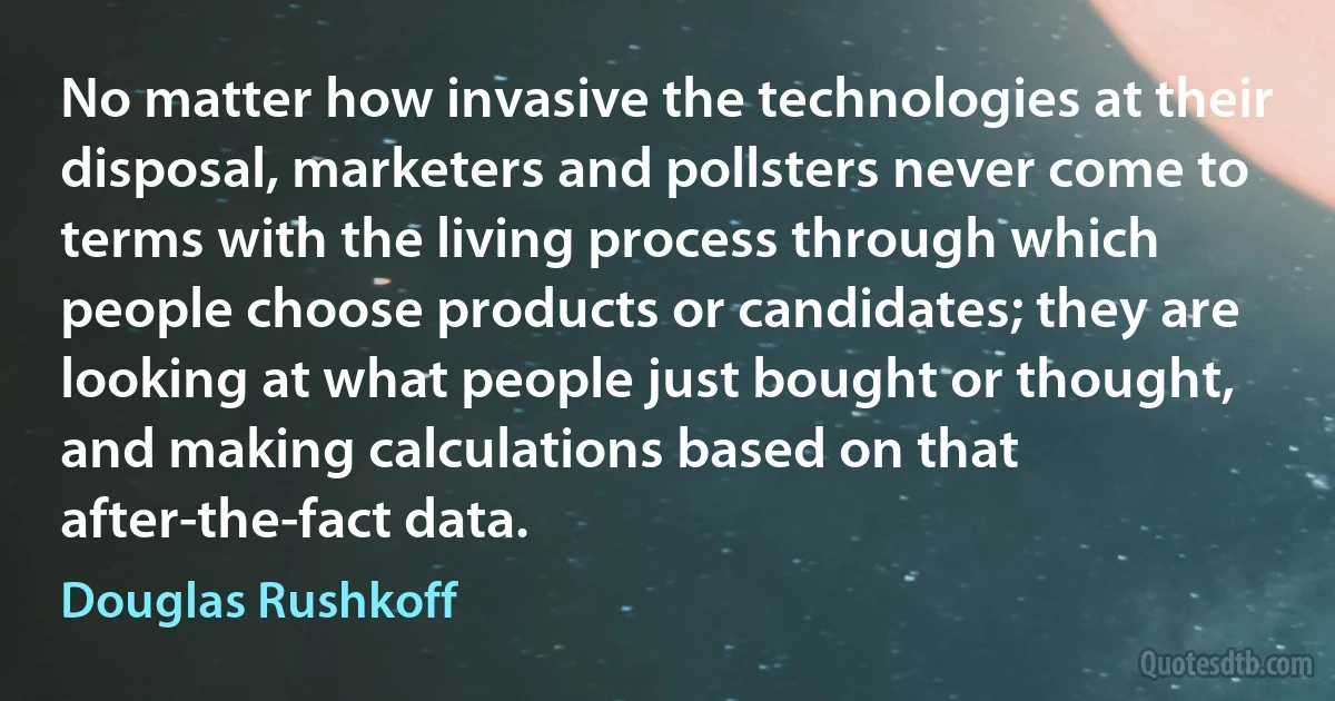 No matter how invasive the technologies at their disposal, marketers and pollsters never come to terms with the living process through which people choose products or candidates; they are looking at what people just bought or thought, and making calculations based on that after-the-fact data. (Douglas Rushkoff)