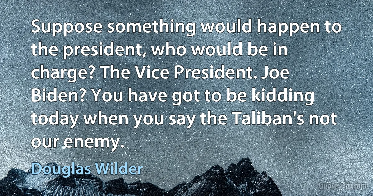 Suppose something would happen to the president, who would be in charge? The Vice President. Joe Biden? You have got to be kidding today when you say the Taliban's not our enemy. (Douglas Wilder)