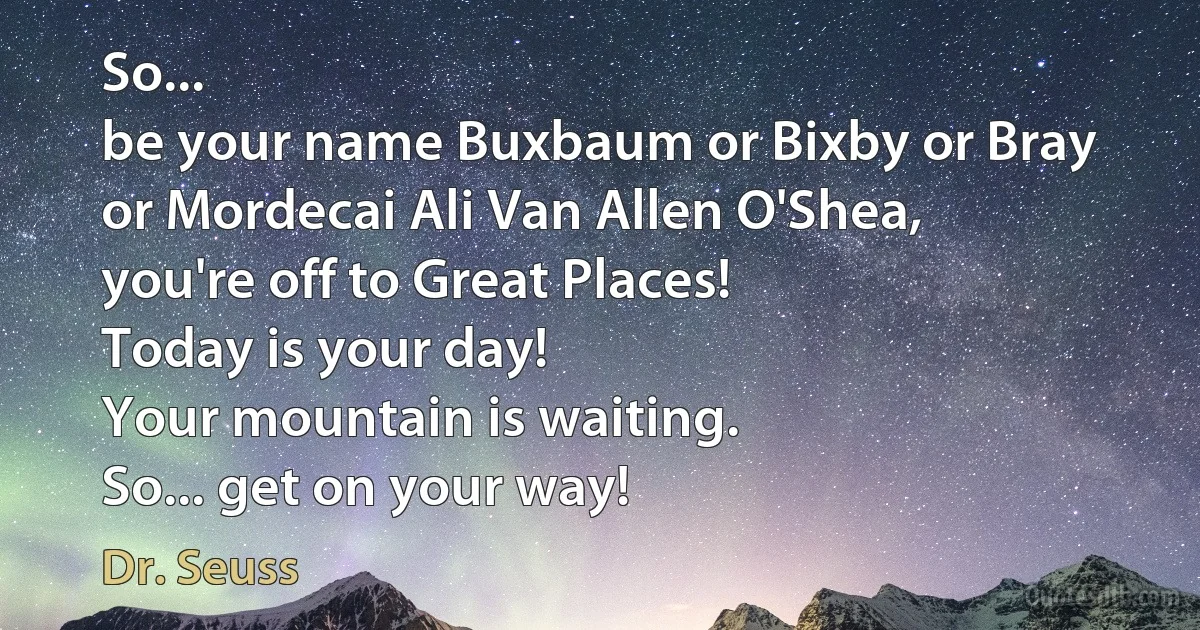 So...
be your name Buxbaum or Bixby or Bray
or Mordecai Ali Van Allen O'Shea,
you're off to Great Places!
Today is your day!
Your mountain is waiting.
So... get on your way! (Dr. Seuss)