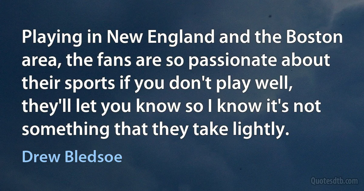 Playing in New England and the Boston area, the fans are so passionate about their sports if you don't play well, they'll let you know so I know it's not something that they take lightly. (Drew Bledsoe)