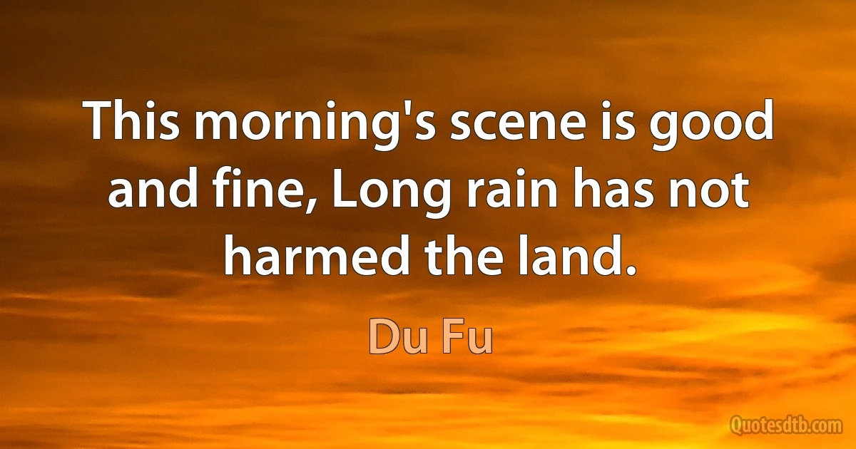 This morning's scene is good and fine, Long rain has not harmed the land. (Du Fu)