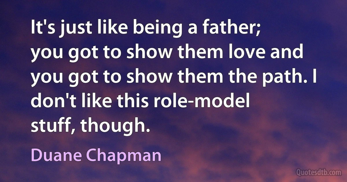 It's just like being a father; you got to show them love and you got to show them the path. I don't like this role-model stuff, though. (Duane Chapman)