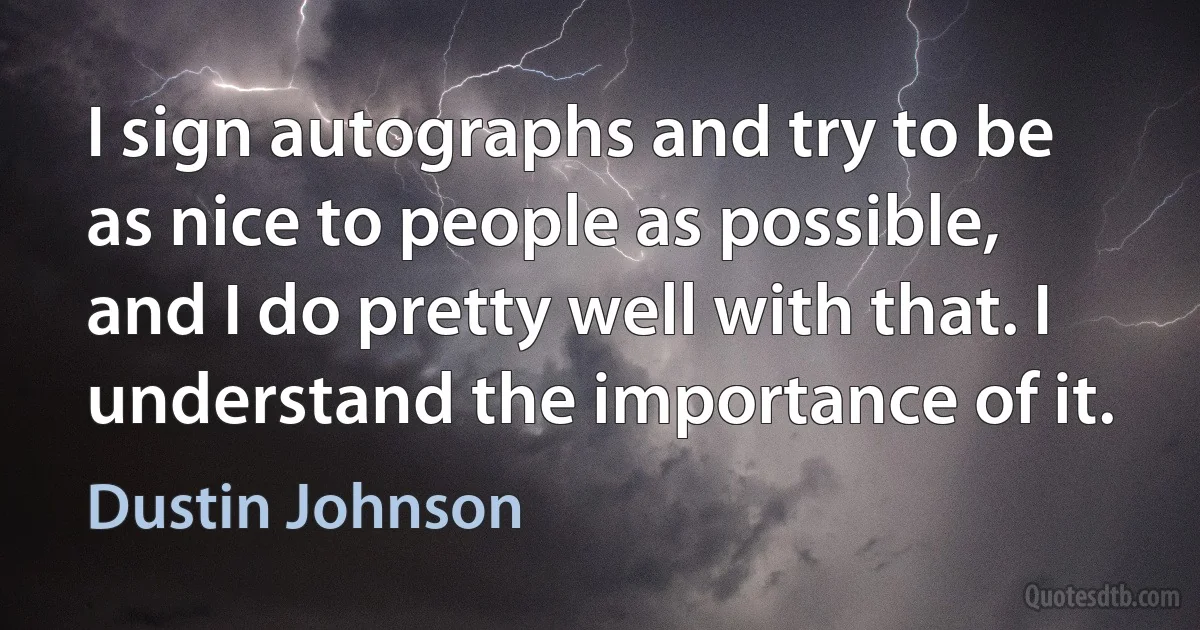 I sign autographs and try to be as nice to people as possible, and I do pretty well with that. I understand the importance of it. (Dustin Johnson)