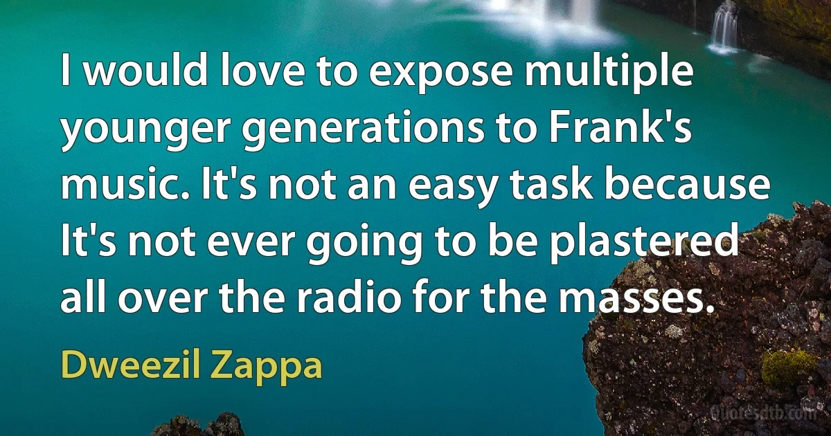 I would love to expose multiple younger generations to Frank's music. It's not an easy task because It's not ever going to be plastered all over the radio for the masses. (Dweezil Zappa)