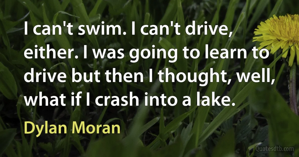 I can't swim. I can't drive, either. I was going to learn to drive but then I thought, well, what if I crash into a lake. (Dylan Moran)