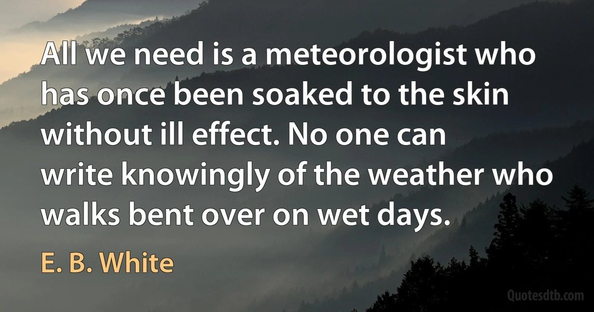 All we need is a meteorologist who has once been soaked to the skin without ill effect. No one can write knowingly of the weather who walks bent over on wet days. (E. B. White)