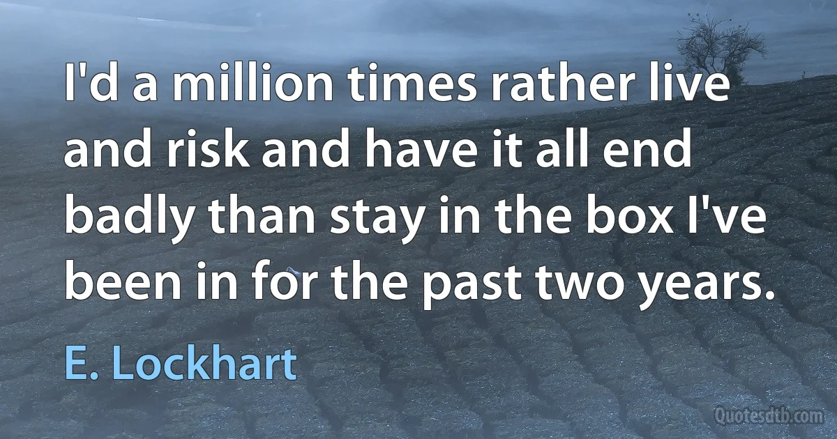 I'd a million times rather live and risk and have it all end badly than stay in the box I've been in for the past two years. (E. Lockhart)