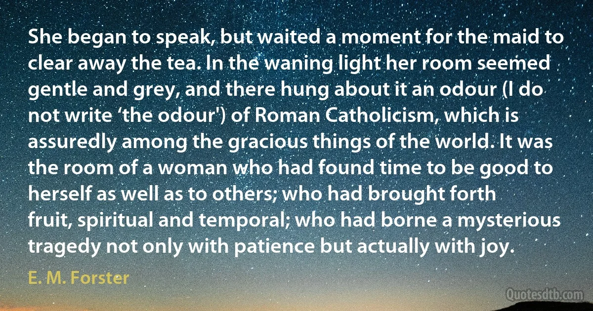 She began to speak, but waited a moment for the maid to clear away the tea. In the waning light her room seemed gentle and grey, and there hung about it an odour (I do not write ‘the odour') of Roman Catholicism, which is assuredly among the gracious things of the world. It was the room of a woman who had found time to be good to herself as well as to others; who had brought forth fruit, spiritual and temporal; who had borne a mysterious tragedy not only with patience but actually with joy. (E. M. Forster)