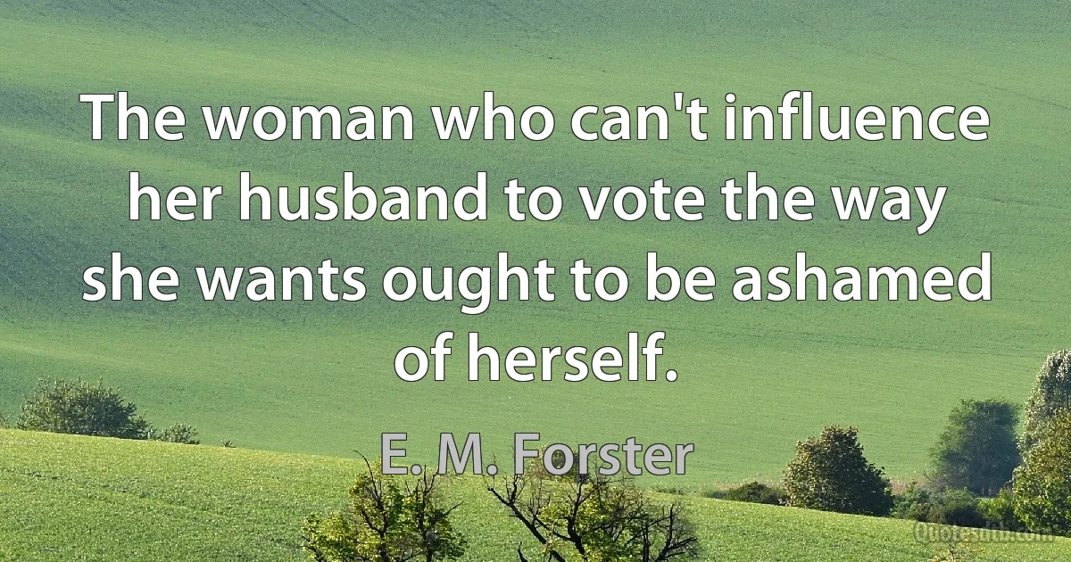 The woman who can't influence her husband to vote the way she wants ought to be ashamed of herself. (E. M. Forster)