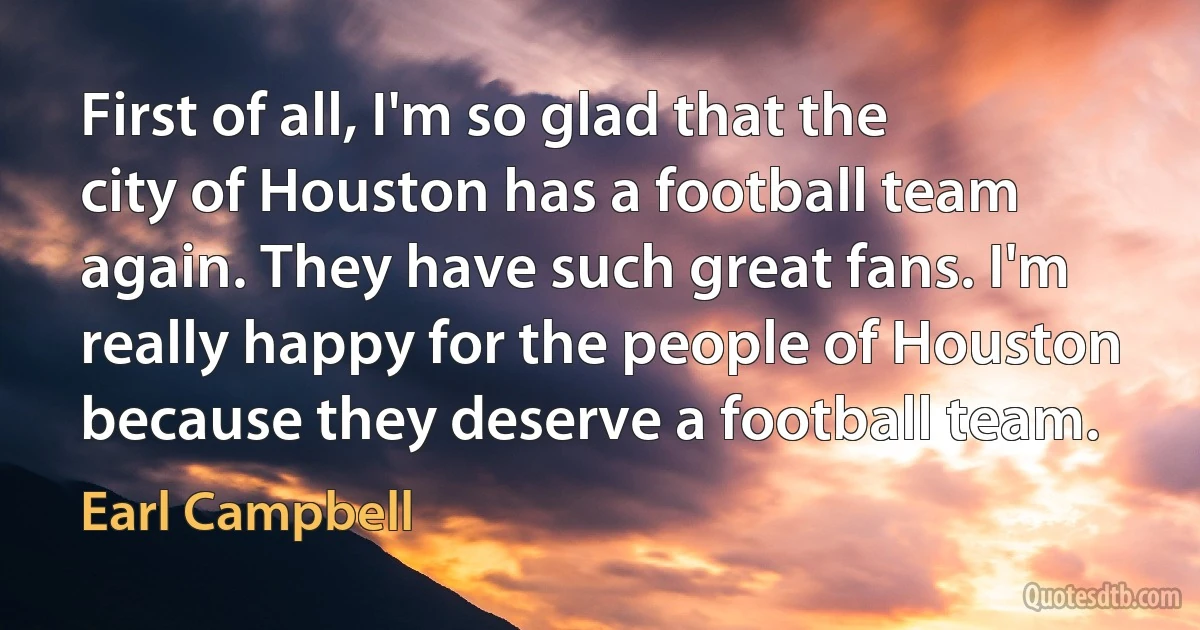 First of all, I'm so glad that the city of Houston has a football team again. They have such great fans. I'm really happy for the people of Houston because they deserve a football team. (Earl Campbell)