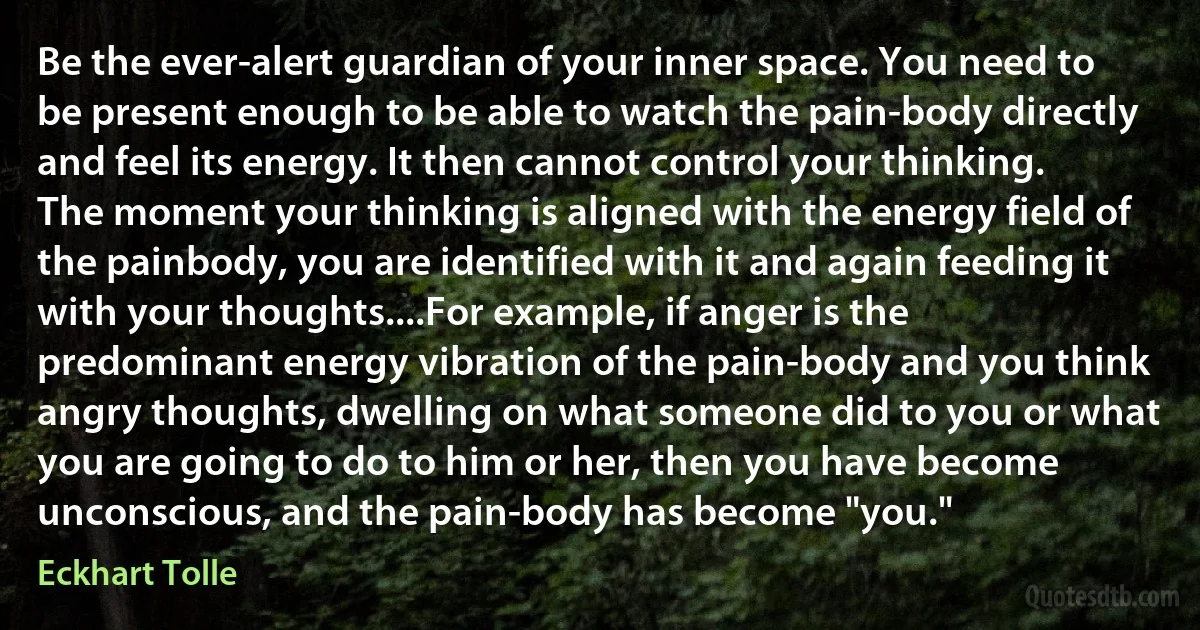 Be the ever-alert guardian of your inner space. You need to be present enough to be able to watch the pain-body directly and feel its energy. It then cannot control your thinking. The moment your thinking is aligned with the energy field of the painbody, you are identified with it and again feeding it with your thoughts....For example, if anger is the predominant energy vibration of the pain-body and you think angry thoughts, dwelling on what someone did to you or what you are going to do to him or her, then you have become unconscious, and the pain-body has become "you." (Eckhart Tolle)