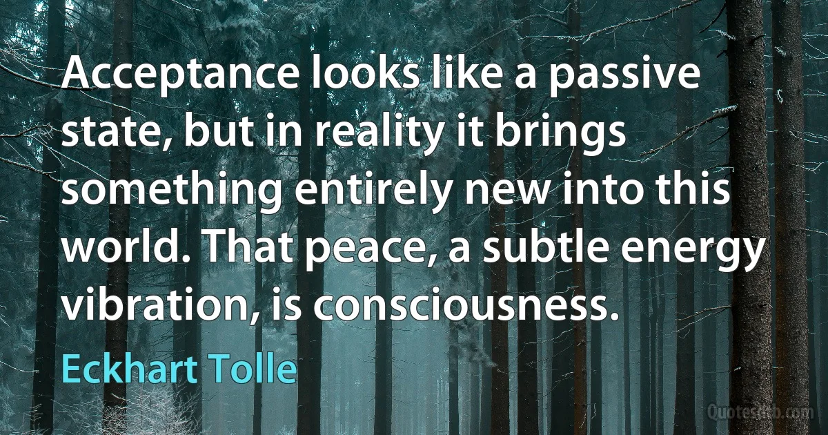 Acceptance looks like a passive state, but in reality it brings something entirely new into this world. That peace, a subtle energy vibration, is consciousness. (Eckhart Tolle)