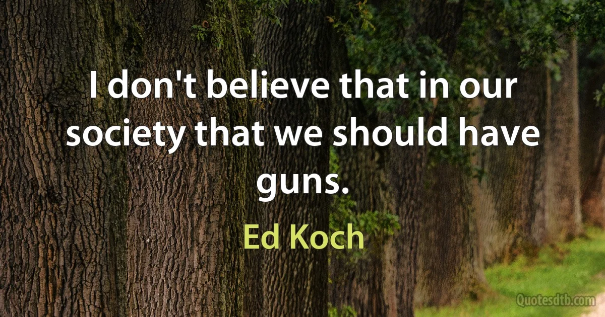 I don't believe that in our society that we should have guns. (Ed Koch)