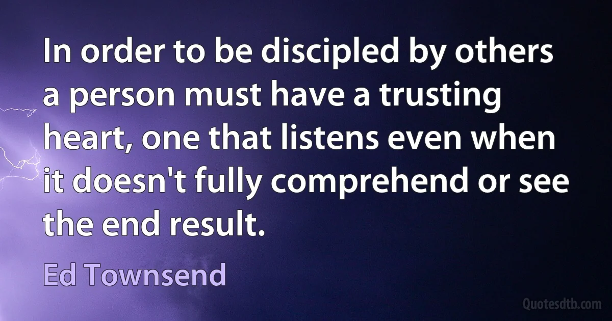 In order to be discipled by others a person must have a trusting heart, one that listens even when it doesn't fully comprehend or see the end result. (Ed Townsend)