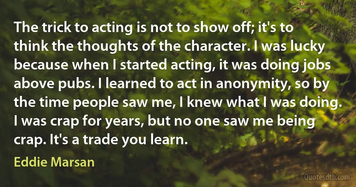 The trick to acting is not to show off; it's to think the thoughts of the character. I was lucky because when I started acting, it was doing jobs above pubs. I learned to act in anonymity, so by the time people saw me, I knew what I was doing. I was crap for years, but no one saw me being crap. It's a trade you learn. (Eddie Marsan)