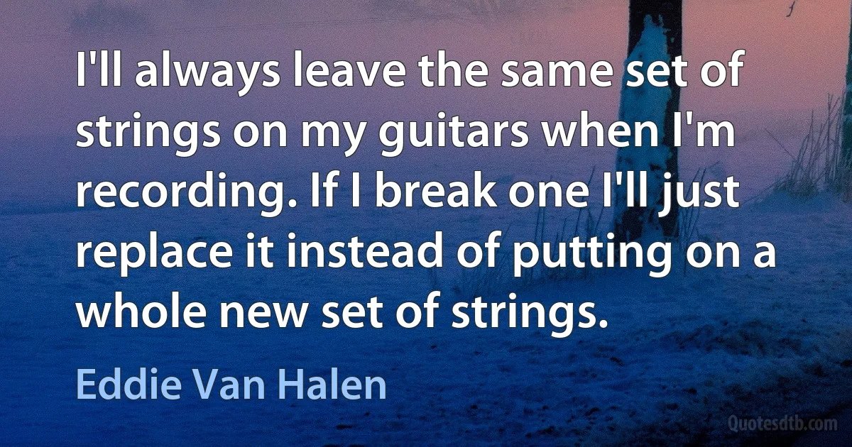 I'll always leave the same set of strings on my guitars when I'm recording. If I break one I'll just replace it instead of putting on a whole new set of strings. (Eddie Van Halen)