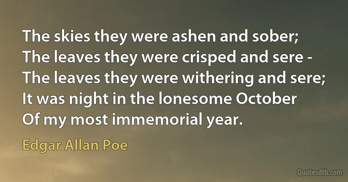 The skies they were ashen and sober;
The leaves they were crisped and sere -
The leaves they were withering and sere;
It was night in the lonesome October
Of my most immemorial year. (Edgar Allan Poe)