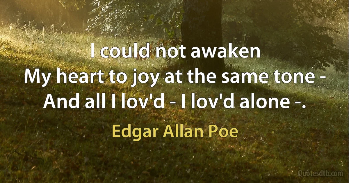 I could not awaken
My heart to joy at the same tone -
And all I lov'd - I lov'd alone -. (Edgar Allan Poe)