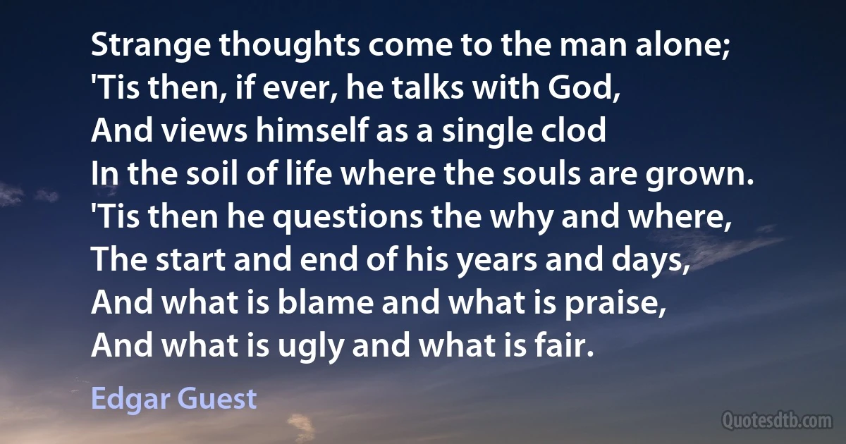 Strange thoughts come to the man alone;
'Tis then, if ever, he talks with God,
And views himself as a single clod
In the soil of life where the souls are grown.
'Tis then he questions the why and where,
The start and end of his years and days,
And what is blame and what is praise,
And what is ugly and what is fair. (Edgar Guest)