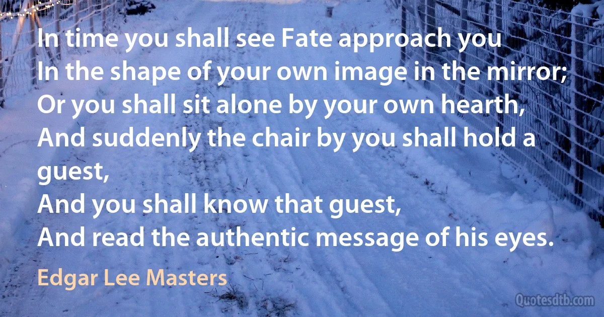 In time you shall see Fate approach you
In the shape of your own image in the mirror;
Or you shall sit alone by your own hearth,
And suddenly the chair by you shall hold a guest,
And you shall know that guest,
And read the authentic message of his eyes. (Edgar Lee Masters)