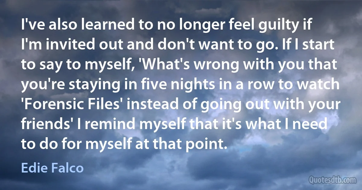 I've also learned to no longer feel guilty if I'm invited out and don't want to go. If I start to say to myself, 'What's wrong with you that you're staying in five nights in a row to watch 'Forensic Files' instead of going out with your friends' I remind myself that it's what I need to do for myself at that point. (Edie Falco)