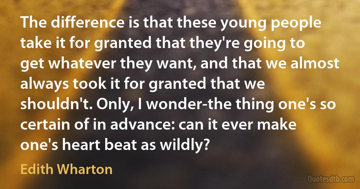 The difference is that these young people take it for granted that they're going to get whatever they want, and that we almost always took it for granted that we shouldn't. Only, I wonder-the thing one's so certain of in advance: can it ever make one's heart beat as wildly? (Edith Wharton)