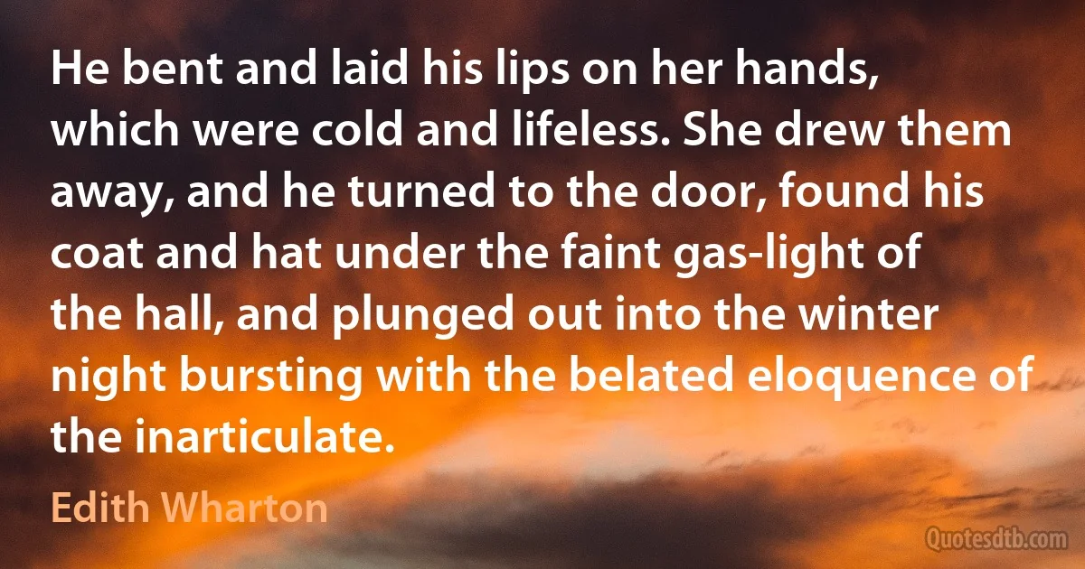 He bent and laid his lips on her hands, which were cold and lifeless. She drew them away, and he turned to the door, found his coat and hat under the faint gas-light of the hall, and plunged out into the winter night bursting with the belated eloquence of the inarticulate. (Edith Wharton)