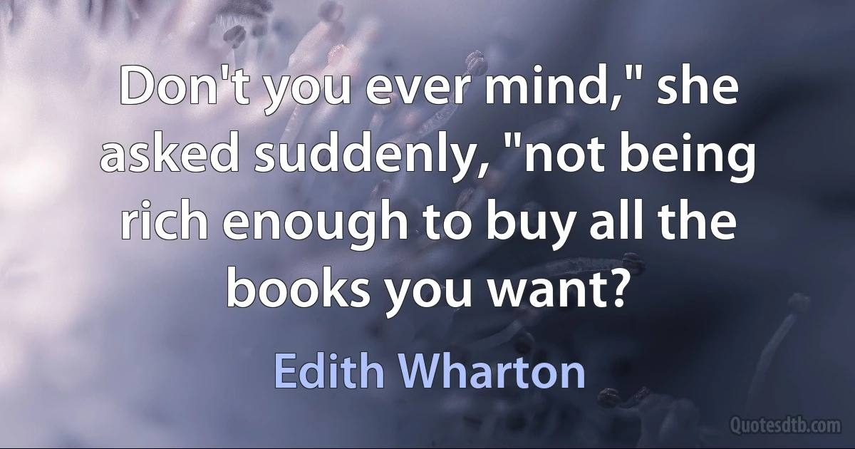 Don't you ever mind," she asked suddenly, "not being rich enough to buy all the books you want? (Edith Wharton)