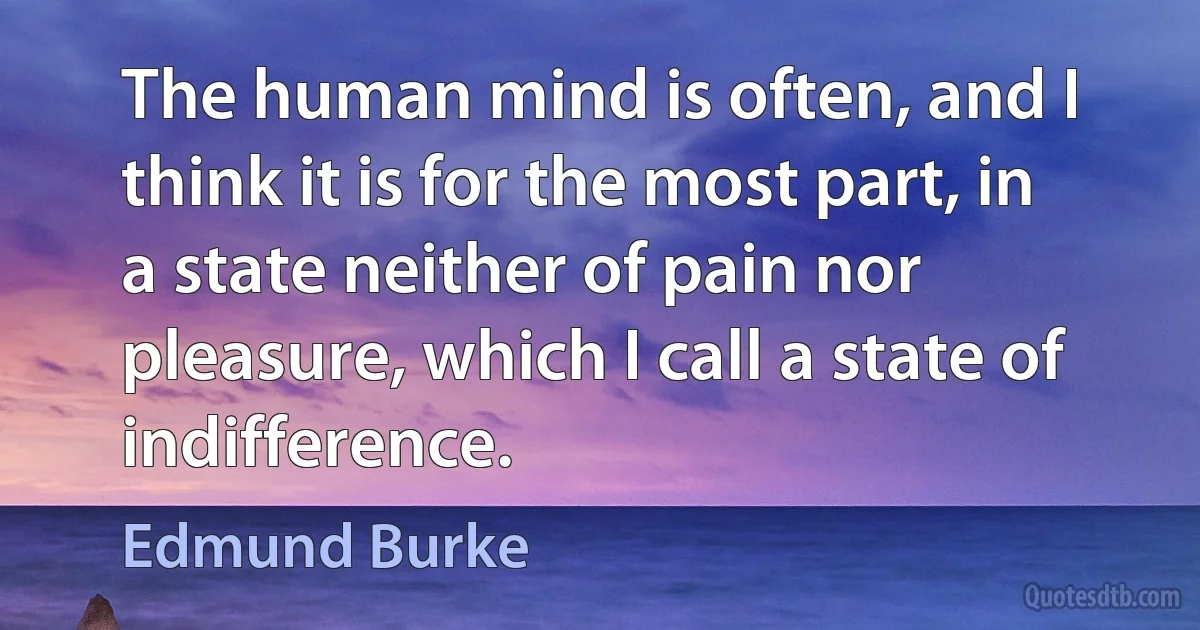 The human mind is often, and I think it is for the most part, in a state neither of pain nor pleasure, which I call a state of indifference. (Edmund Burke)