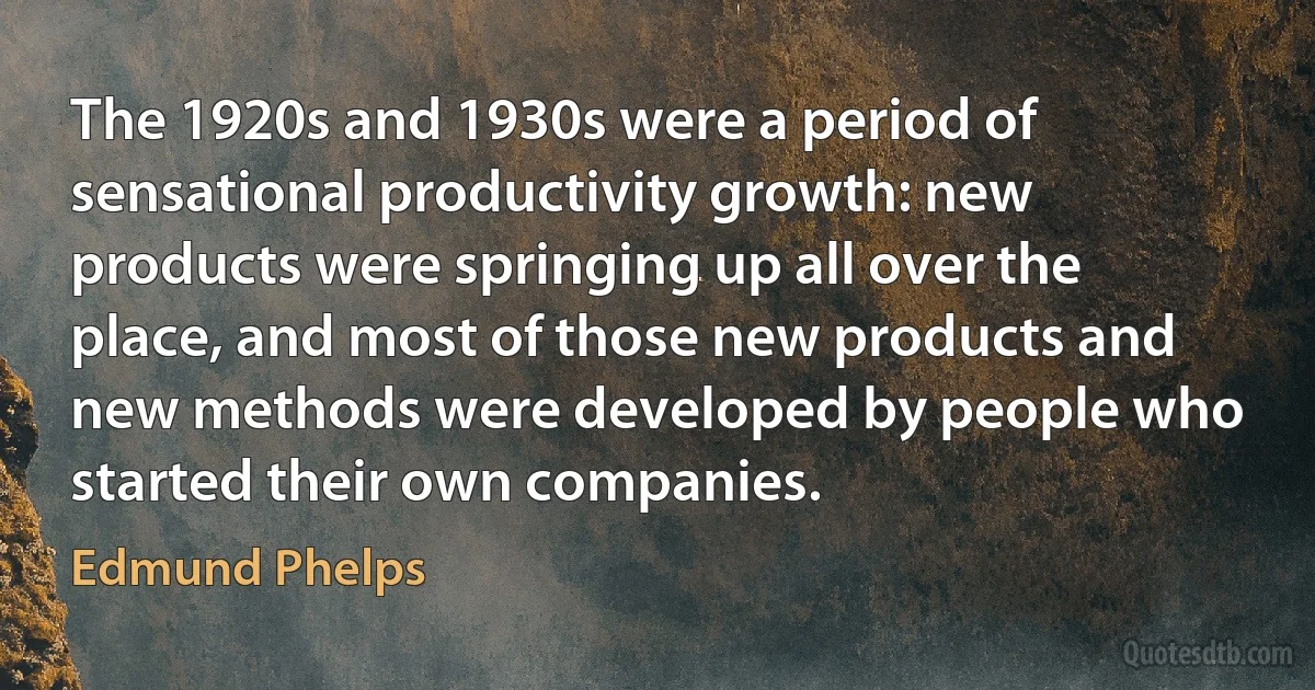 The 1920s and 1930s were a period of sensational productivity growth: new products were springing up all over the place, and most of those new products and new methods were developed by people who started their own companies. (Edmund Phelps)