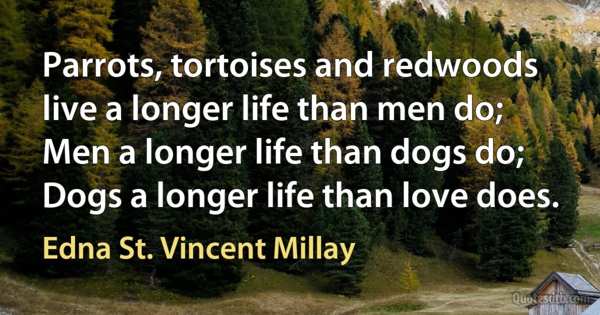 Parrots, tortoises and redwoods live a longer life than men do; Men a longer life than dogs do; Dogs a longer life than love does. (Edna St. Vincent Millay)