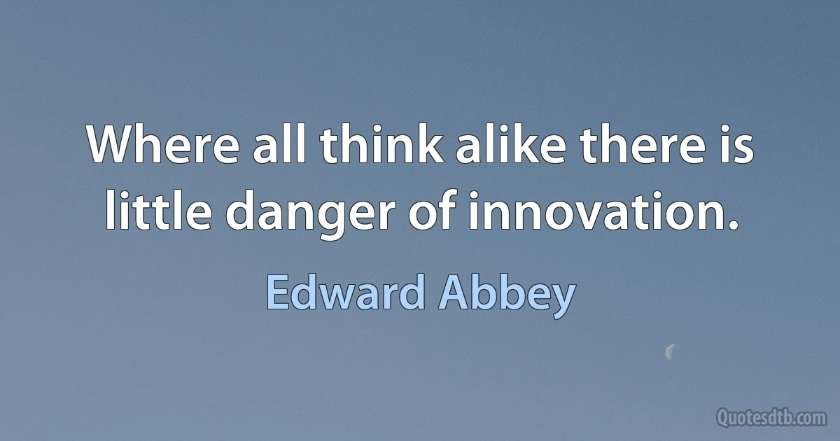 Where all think alike there is little danger of innovation. (Edward Abbey)