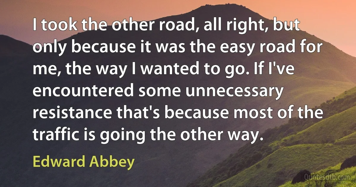 I took the other road, all right, but only because it was the easy road for me, the way I wanted to go. If I've encountered some unnecessary resistance that's because most of the traffic is going the other way. (Edward Abbey)