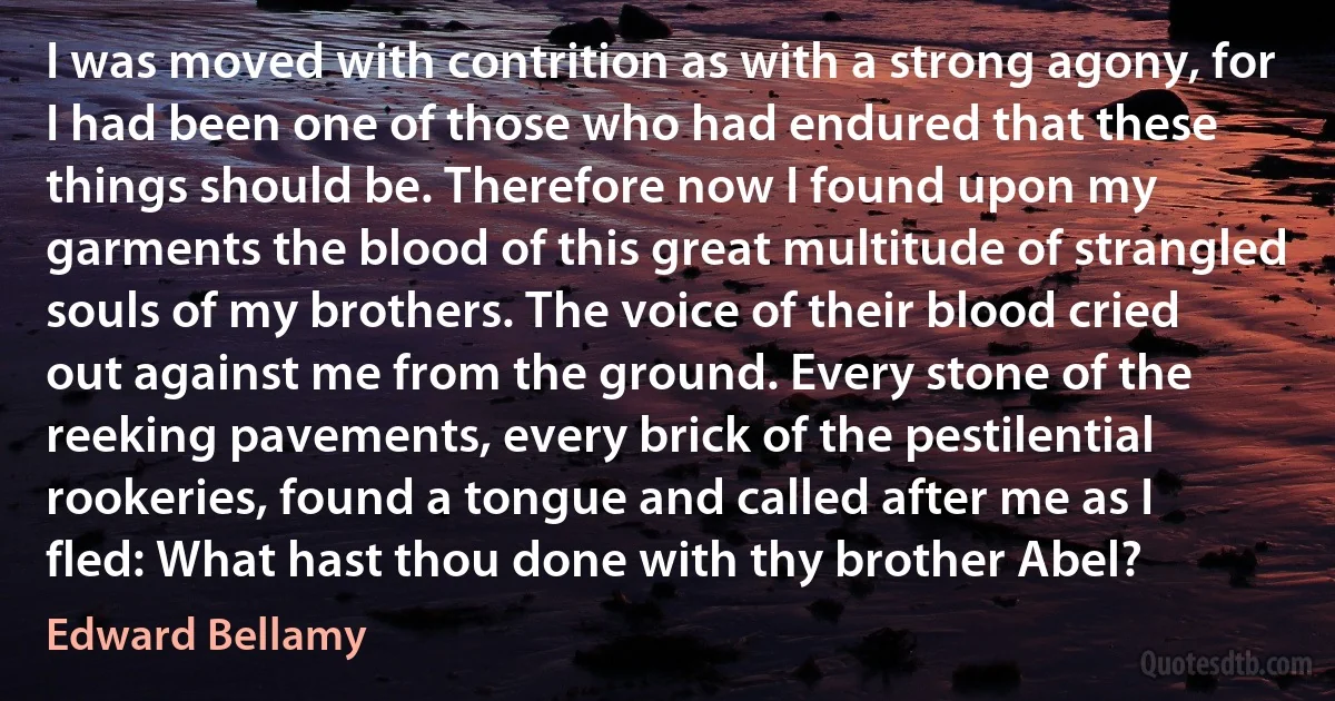 I was moved with contrition as with a strong agony, for I had been one of those who had endured that these things should be. Therefore now I found upon my garments the blood of this great multitude of strangled souls of my brothers. The voice of their blood cried out against me from the ground. Every stone of the reeking pavements, every brick of the pestilential rookeries, found a tongue and called after me as I fled: What hast thou done with thy brother Abel? (Edward Bellamy)