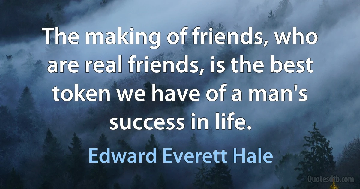 The making of friends, who are real friends, is the best token we have of a man's success in life. (Edward Everett Hale)