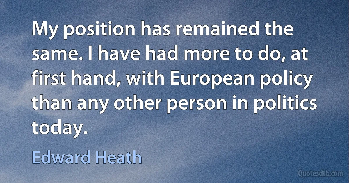 My position has remained the same. I have had more to do, at first hand, with European policy than any other person in politics today. (Edward Heath)