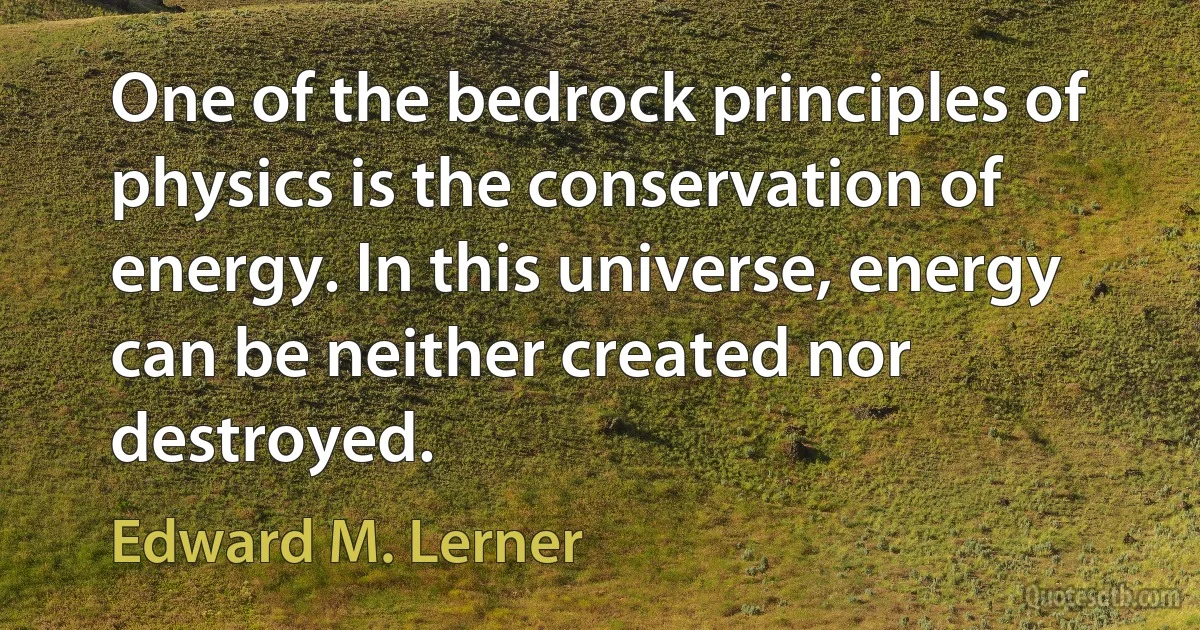 One of the bedrock principles of physics is the conservation of energy. In this universe, energy can be neither created nor destroyed. (Edward M. Lerner)