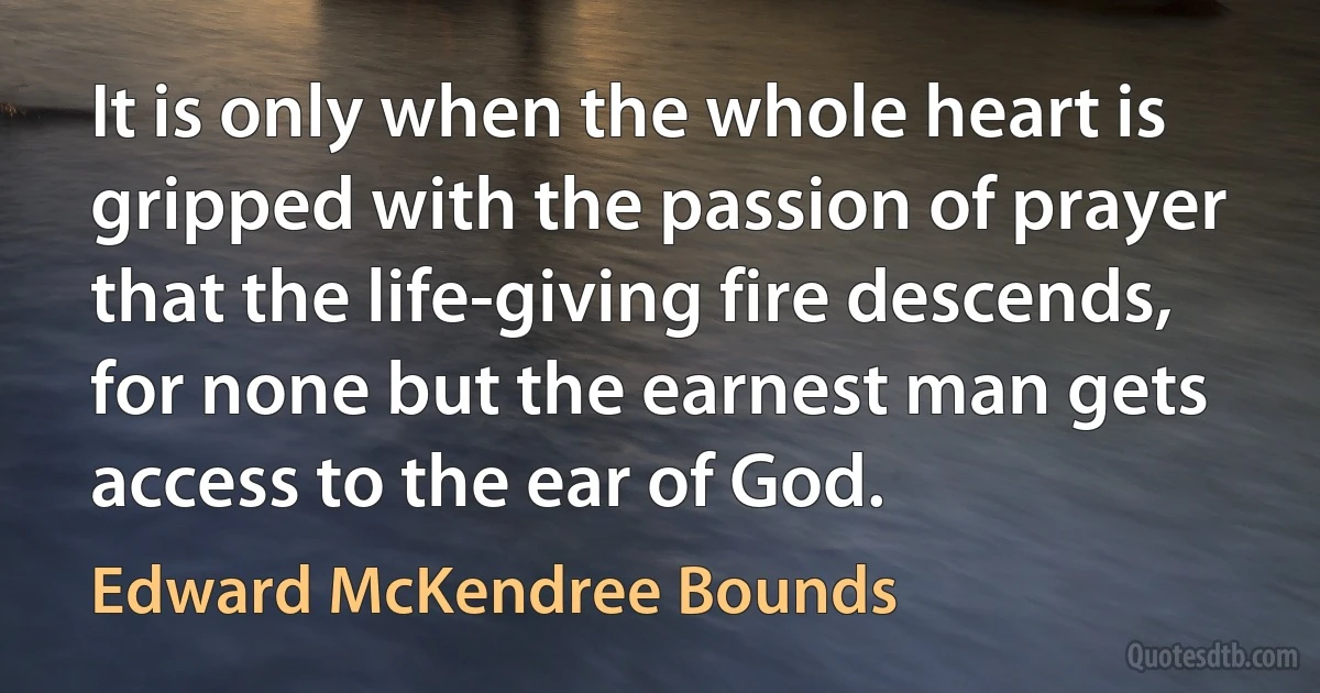 It is only when the whole heart is gripped with the passion of prayer that the life-giving fire descends, for none but the earnest man gets access to the ear of God. (Edward McKendree Bounds)