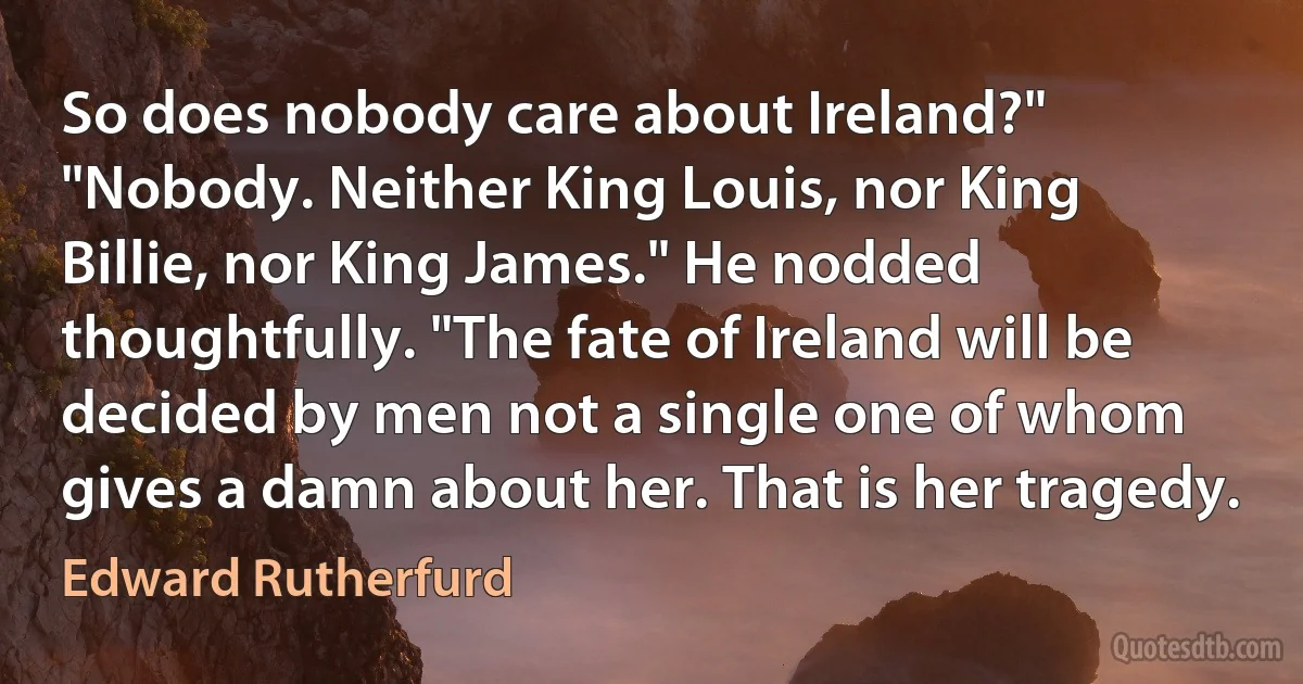 So does nobody care about Ireland?"
"Nobody. Neither King Louis, nor King Billie, nor King James." He nodded thoughtfully. "The fate of Ireland will be decided by men not a single one of whom gives a damn about her. That is her tragedy. (Edward Rutherfurd)