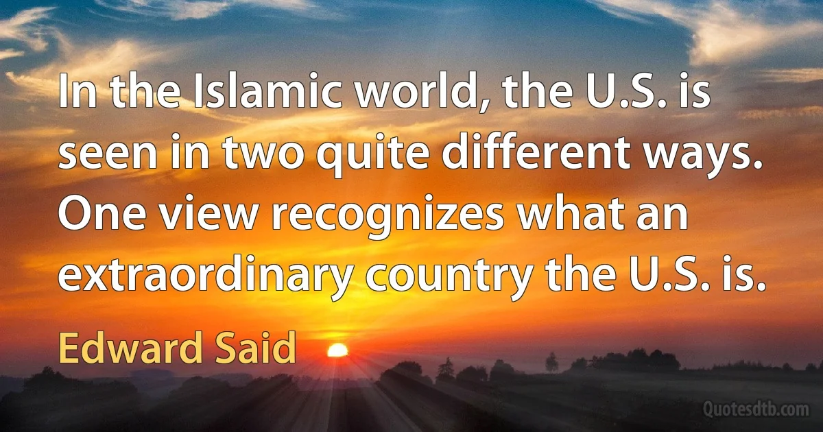 In the Islamic world, the U.S. is seen in two quite different ways. One view recognizes what an extraordinary country the U.S. is. (Edward Said)