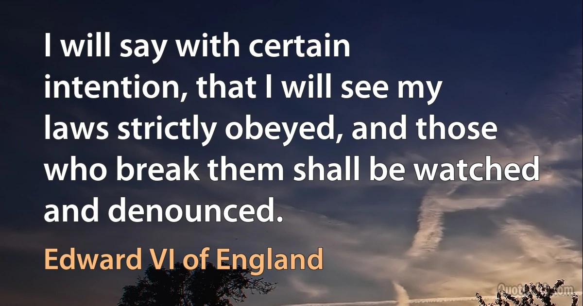 I will say with certain intention, that I will see my laws strictly obeyed, and those who break them shall be watched and denounced. (Edward VI of England)