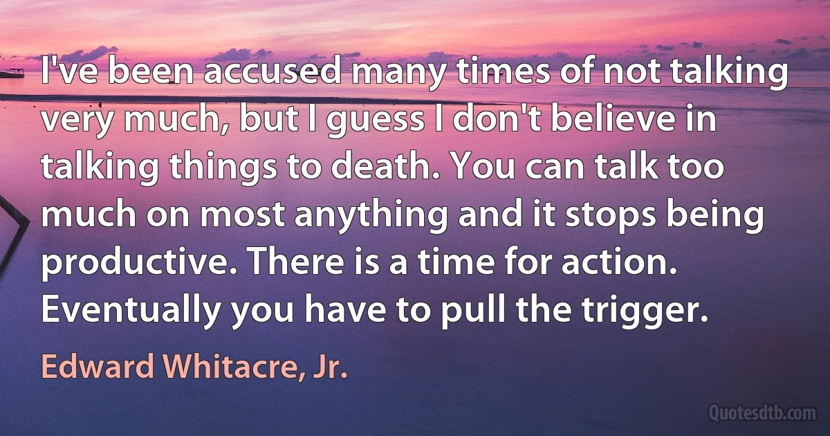 I've been accused many times of not talking very much, but I guess I don't believe in talking things to death. You can talk too much on most anything and it stops being productive. There is a time for action. Eventually you have to pull the trigger. (Edward Whitacre, Jr.)