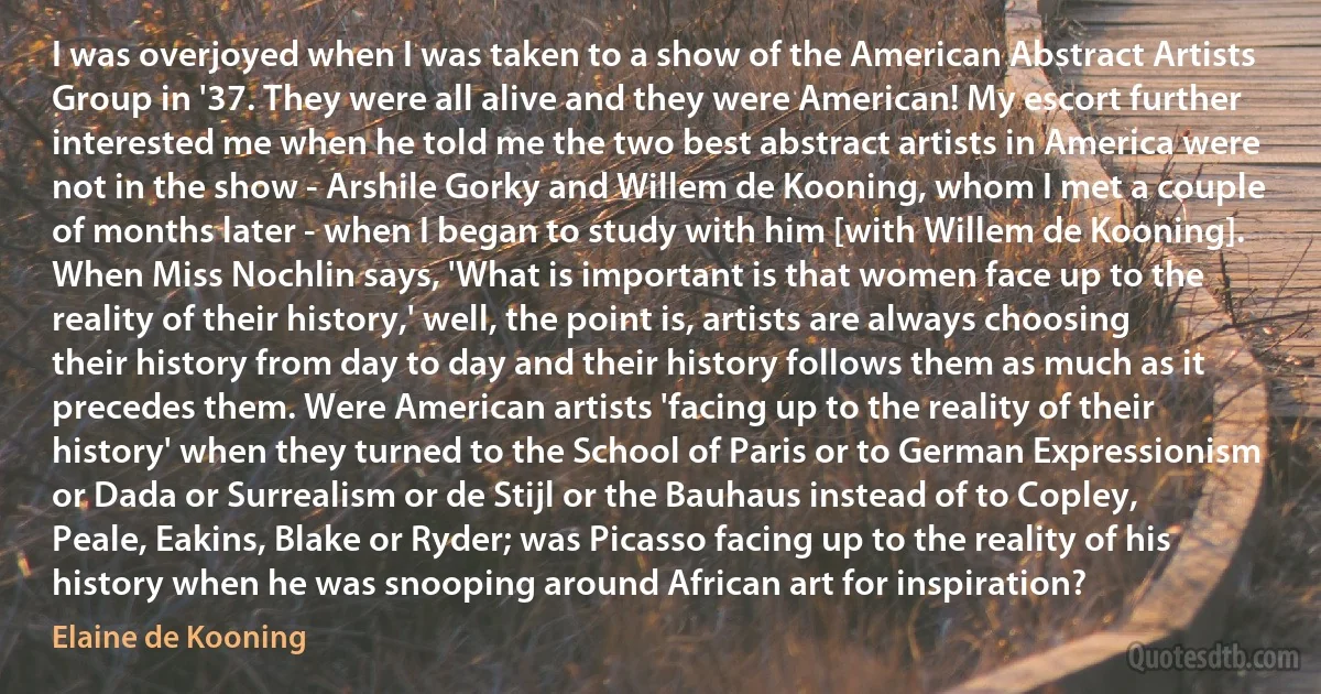 I was overjoyed when I was taken to a show of the American Abstract Artists Group in '37. They were all alive and they were American! My escort further interested me when he told me the two best abstract artists in America were not in the show - Arshile Gorky and Willem de Kooning, whom I met a couple of months later - when I began to study with him [with Willem de Kooning]. When Miss Nochlin says, 'What is important is that women face up to the reality of their history,' well, the point is, artists are always choosing their history from day to day and their history follows them as much as it precedes them. Were American artists 'facing up to the reality of their history' when they turned to the School of Paris or to German Expressionism or Dada or Surrealism or de Stijl or the Bauhaus instead of to Copley, Peale, Eakins, Blake or Ryder; was Picasso facing up to the reality of his history when he was snooping around African art for inspiration? (Elaine de Kooning)