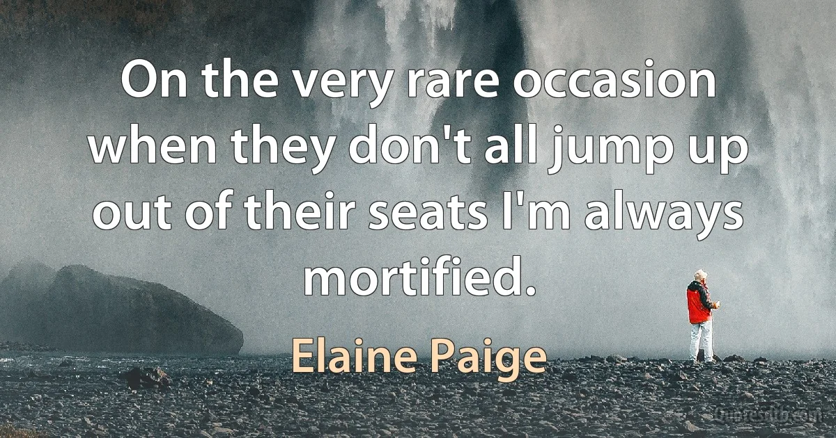 On the very rare occasion when they don't all jump up out of their seats I'm always mortified. (Elaine Paige)