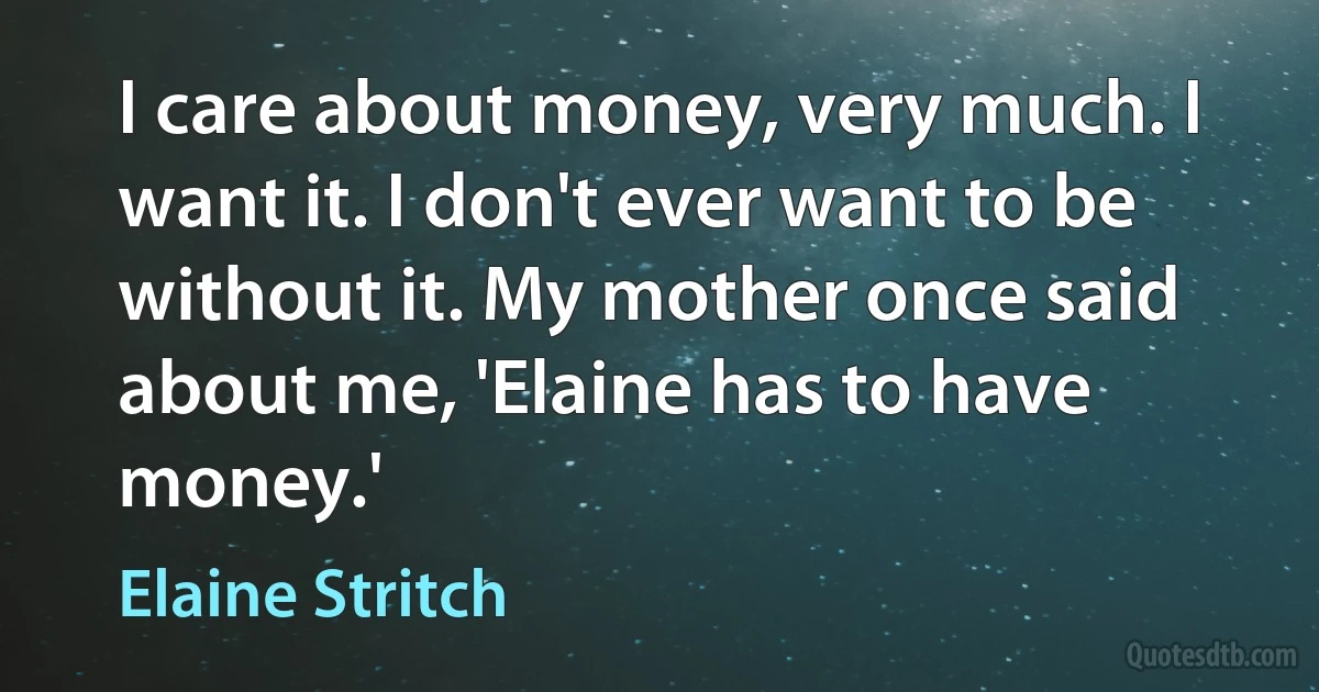 I care about money, very much. I want it. I don't ever want to be without it. My mother once said about me, 'Elaine has to have money.' (Elaine Stritch)