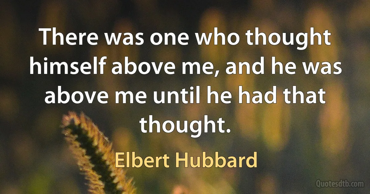 There was one who thought himself above me, and he was above me until he had that thought. (Elbert Hubbard)