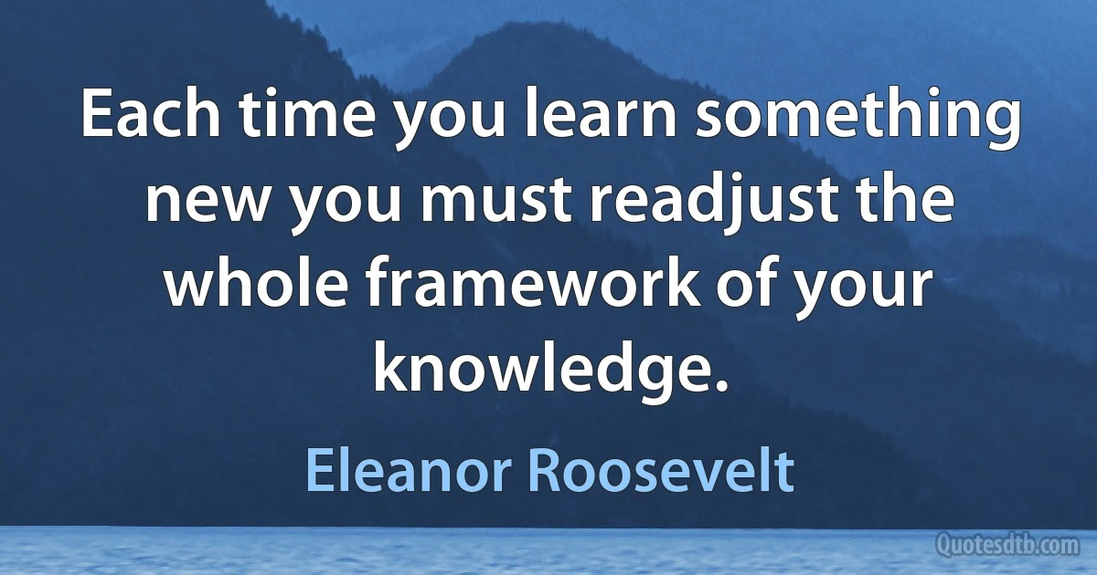 Each time you learn something new you must readjust the whole framework of your knowledge. (Eleanor Roosevelt)