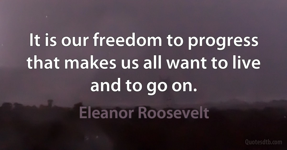 It is our freedom to progress that makes us all want to live and to go on. (Eleanor Roosevelt)